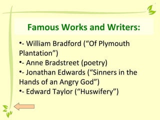 Famous Works and Writers:
•- William Bradford (“Of Plymouth
Plantation”)
•- Anne Bradstreet (poetry)
•- Jonathan Edwards (“Sinners in the
Hands of an Angry God”)
•- Edward Taylor (“Huswifery”)
 