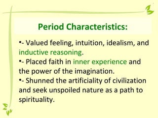 Period Characteristics:
•- Valued feeling, intuition, idealism, and
inductive reasoning.
•- Placed faith in inner experience and
the power of the imagination.
•- Shunned the artificiality of civilization
and seek unspoiled nature as a path to
spirituality.
 