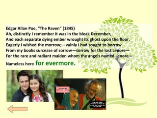 Edgar Allan Poe, “The Raven” (1845)
Ah, distinctly I remember it was in the bleak December,
And each separate dying ember wrought its ghost upon the floor.
Eagerly I wished the morrow;—vainly I had sought to borrow
From my books surcease of sorrow—sorrow for the lost Lenore—
For the rare and radiant maiden whom the angels named Lenore—
Nameless here for evermore.
 