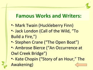 Famous Works and Writers:
•- Mark Twain (Huckleberry Finn)
•- Jack London (Call of the Wild, “To
Build a Fire,”)
•- Stephen Crane (“The Open Boat”)
•- Ambrose Bierce (“An Occurrence at
Owl Creek Bridge”)
•- Kate Chopin (“Story of an Hour,” The
Awakening)
 