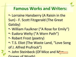 Famous Works and Writers:
•- Lorraine Hansberry (A Raisin in the
Sun) - F. Scott Fitzgerald (The Great
Gatsby)
•- William Faulkner (“A Rose for Emily”)
•- Eudora Welty (“A Worn Path”)
•- Robert Frost (poetry)
•- T.S. Eliot (The Waste Land, “Love Song
of J. Alfred Prufrock”)
•- John Steinbeck (Of Mice and Men,
 