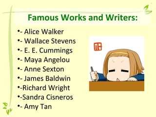 Famous Works and Writers:
•- Alice Walker
•- Wallace Stevens
•- E. E. Cummings
•- Maya Angelou
•- Anne Sexton
•- James Baldwin
•-Richard Wright
•-Sandra Cisneros
•- Amy Tan
 