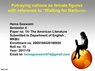 Potraying nations as female figures
with reference to “Waiting for Barbarian
Hema Goswami
Semester 4
Paper no. 14- The American Literature
Submitted to Department of English ,
MKBU
Enrollment no. 2069108420180020
Roll no. 13
Year- 2017-19
Email id- hemagoswami474@gmail.com
 