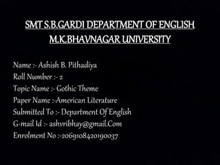 SMT S.B.GARDI DEPARTMENT OF ENGLISH
M.K.BHAVNAGAR UNIVERSITY
Name :- Ashish B. Pithadiya
Roll Number :- 2
Topic Name :- Gothic Theme
Paper Name :-American Literature
Submitted To :- Department Of English
G-mail Id :- ashvribhay@gmail.Com
Enrolment No :-2069108420190037
 