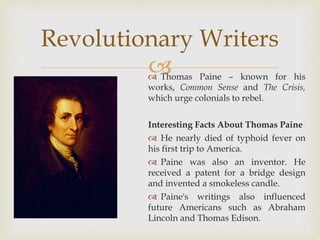 Thomas Paine – known for his
works, Common Sense and The Crisis,
which urge colonials to rebel.
Interesting Facts About Thomas Paine
 He nearly died of typhoid fever on
his first trip to America.
 Paine was also an inventor. He
received a patent for a bridge design
and invented a smokeless candle.
 Paine's writings also influenced
future Americans such as Abraham
Lincoln and Thomas Edison.
Revolutionary Writers
 