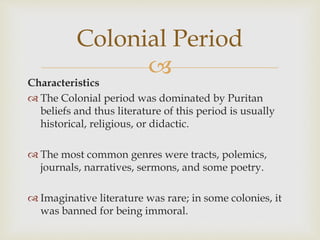 
Characteristics
 The Colonial period was dominated by Puritan
beliefs and thus literature of this period is usually
historical, religious, or didactic.
 The most common genres were tracts, polemics,
journals, narratives, sermons, and some poetry.
 Imaginative literature was rare; in some colonies, it
was banned for being immoral.
Colonial Period
 