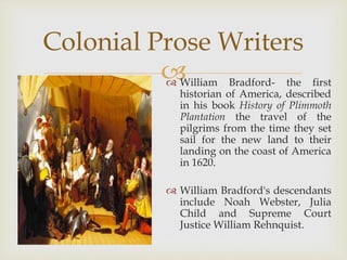  William Bradford- the first
historian of America, described
in his book History of Plimmoth
Plantation the travel of the
pilgrims from the time they set
sail for the new land to their
landing on the coast of America
in 1620.
 William Bradford's descendants
include Noah Webster, Julia
Child and Supreme Court
Justice William Rehnquist.
Colonial Prose Writers
 