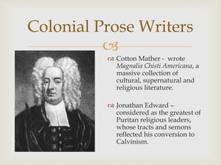 
 Cotton Mather - wrote
Magnalia Chisti Americana, a
massive collection of
cultural, supernatural and
religious literature.
 Jonathan Edward –
considered as the greatest of
Puritan religious leaders,
whose tracts and semons
reflected his conversion to
Calvinism.
Colonial Prose Writers
 