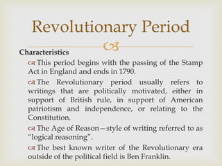 Characteristics
 This period begins with the passing of the Stamp
Act in England and ends in 1790.
 The Revolutionary period usually refers to
writings that are politically motivated, either in
support of British rule, in support of American
patriotism and independence, or relating to the
Constitution.
 The Age of Reason—style of writing referred to as
“logical reasoning”.
 The best known writer of the Revolutionary era
outside of the political field is Ben Franklin.
Revolutionary Period
 