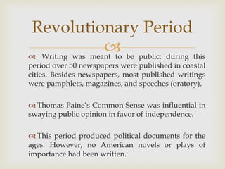  Writing was meant to be public: during this
period over 50 newspapers were published in coastal
cities. Besides newspapers, most published writings
were pamphlets, magazines, and speeches (oratory).
 Thomas Paine’s Common Sense was influential in
swaying public opinion in favor of independence.
 This period produced political documents for the
ages. However, no American novels or plays of
importance had been written.
Revolutionary Period
 