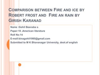 COMPARISON BETWEEN FIRE AND ICE BY
ROBERT FROST AND FIRE AN RAIN BY
GIRISH KARANAD
Name :Gohil Beenaba s
Paper:10 ,American literature
Roll No:14
E-mail:binagohil1995@gmail.com
Submitted to M K Bhavanagar University, deot.of english
 