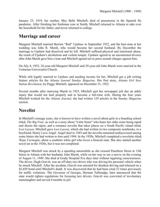Margaret Mitchell (1900 – 1949)
January 25, 1919, her mother, May Belle Mitchell, died of pneumonia in the Spanish flu
pandemic. After finishing her freshman year at Smith, Mitchell returned to Atlanta to take over
the household for her father, and never returned to college.

Marriage and career
Margaret Mitchell married Berrien ―Red‖ Upshaw in September 1922, and the best-man at her
wedding was John R. Marsh, who would become her second husband. By December the
marriage to Upshaw had dissolved and he left. Mitchell suffered physical and emotional abuse,
the result of Upshaw's alcoholism and violent temper. Upshaw agreed to an uncontested divorce
after John Marsh gave him a loan and Mitchell agreed not to press assault charges against him.
On July 4, 1925, 24-year-old Margaret Mitchell and 29-year-old John Marsh were married in the
Unitarian-Universalist Church.
While still legally married to Upshaw and needing income for her, Mitchell got a job writing
feature articles for the Atlanta Journal Sunday Magazine. Her first story, Atlanta Girl Sees
Italian Revolution, by Peggy Mitchell, appeared on December 31, 1922.
Several months after marrying Marsh in 1925, Mitchell quit her newspaper job due an ankle
injury that would not heal properly and to become a full-time wife. During the four years
Mitchell worked for the Atlanta Journal, she had written 129 articles in the Sunday Magazine
section.

Novelist
In Mitchell's teenage years, she is known to have written a novel about girls in a boarding school
titled, The Big Four, as well as a story about "Little Sister" who hears her older sister being raped
and shoots the rapist, and a romance novella that takes places on a South Pacific island titled,
Lost Laysen. Mitchell gave Lost Laysen, which she had written in two composite notebooks, to a
boyfriend, Henry Love Angel. Angel died in 1945 and the novella remained undiscovered among
some letters she had written to him until 1994. In the 1920s, Mitchell completed a novelette titled,
'Ropa Carmagin, about a southern white girl who loves a biracial man. She also started another
novel set in the 1920s, but it was not completed.
Margaret Mitchell was struck by a speeding automobile as she crossed Peachtree Street at 13th
Street in Atlanta with her husband, John Marsh, while on her way to see a movie on the evening
of August 11, 1949. She died at Grady Hospital five days later without regaining consciousness.
The driver, Hugh Gravitt, was an off-duty taxi driver who was driving his personal vehicle when
he struck Mitchell. After the accident, Gravitt was arrested for drunken driving and released on a
$5,450 bond until Mitchell's death. It was discovered that he had been cited 23 times previously
for traffic violations. The Governor of Georgia, Herman Tallmadge, later announced that the
state would tighten regulations for licensing taxi drivers. Gravitt was convicted of involuntary
manslaughter and served 4 months in jail.

 