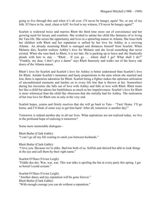Margaret Mitchell (1900 – 1949)
going to live through this and when it’s all over, I’ll never be hungry again! No, or any of my
folk. If I have to lie, steal, cheat or kill! As God is my witness, I’ll never be hungry again!‖
Scarlett is widowed twice and marries Rhett the third time more out of convenience and her
growing need for luxury and comforts. She wished to satiate her child like fantasies of re living
the Tara life. She seizes the opportunity and lives in a sprawling manor in Atlanta. She loses both
her children with Rhett and her reputation is sullied by her love for Ashley in a reviving
Atlanta. An already mourning Rhett is outraged and distances himself from Scarlett. When
Melanie dies, Scarlett realizes Ashley’s love for Melanie and she loved something that never
existed. When she runs back to Rhett, it is too late. He is packing up to leave and she frantically
pleads with him to stay – ―Rhett… If you go … where shall I go? What shall I do?‖
―Frankly, my dear, I don’t give a damn‖ says Rhett famously and walks out of the heavy oak
doors of the Atlanta manor.
Rhett’s love for Scarlett and Scarlett’s love for Ashley is better understood than Scarlett’s love
for Rhett. Amidst Scarlett’s immature and hasty propositions to the men whom she married and
lost, there is tapestries adoration for Rhett. Scarlett being a fighter makes the optimum utilization
of unconditioned moments and latches on to every life line that is thrown at her. Somewhere
during her travesties she falls out of love with Ashley and falls in love with Rhett. Rhett treats
her like a child but adores her bashfulness as much as her impulsiveness. Scarlett’s love for Rhett
is more whimsical than the child like obsession that she initially had for Ashley. The realization
of her true love for Rhett sets in only at the very end.
Scarlett hopes, yearns and firmly resolves that she will go back to Tara – ―Tara! Home. I’ll go
home, and I’ll think of some way to get him back! After all, tomorrow is another day!‖
Tomorrow is indeed another day in all our lives. What aspirations are not realized today, we live
in the profound hope of realizing it tomorrow?
Some more memorable dialogues Rhett Butler (Clark Gable):
―I can’t go all my life waiting to catch you between husbands.‖
Rhett Butler (Clark Gable):
―I love you. Because we’re alike. Bad lots both of us. Selfish and shrewd but able to look things
in the eye and call them by their right name.‖
Scarlett O’Hara (Vivien Leigh):
―Fiddle dee dee. War, war, war. This war talks is spoiling the fun at every party this spring. I get
so bored I could scream.‖
Scarlett O’Hara (Vivien Leigh):
―Another dance and my reputation will be gone forever.‖
Rhett Butler (Clark Gable):
―With enough courage you can do without a reputation.‖

 