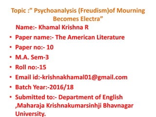 Topic :” Psychoanalysis (Freudism)of Mourning
Becomes Electra”
Name:- Khamal Krishna R
• Paper name:- The American Literature
• Paper no:- 10
• M.A. Sem-3
• Roll no:-15
• Email id:-krishnakhamal01@gmail.com
• Batch Year:-2016/18
• Submitted to:- Department of English
,Maharaja Krishnakumarsinhji Bhavnagar
University.
 