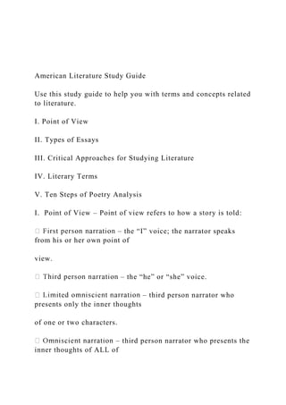 American Literature Study Guide
Use this study guide to help you with terms and concepts related
to literature.
I. Point of View
II. Types of Essays
III. Critical Approaches for Studying Literature
IV. Literary Terms
V. Ten Steps of Poetry Analysis
I. Point of View – Point of view refers to how a story is told:
– the “I” voice; the narrator speaks
from his or her own point of
view.
– the “he” or “she” voice.
– third person narrator who
presents only the inner thoughts
of one or two characters.
– third person narrator who presents the
inner thoughts of ALL of
 