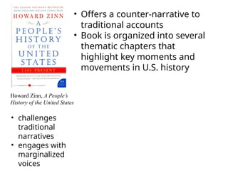 Howard Zinn, A People’s
History of the United States
• challenges
traditional
narratives
• engages with
marginalized
voices
• Offers a counter-narrative to
traditional accounts
• Book is organized into several
thematic chapters that
highlight key moments and
movements in U.S. history
 