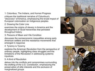 1: Columbus, The Indians, and Human Progress
critiques the traditional narrative of Columbus's
"discovery" of America, emphasizing the brutal impact of
European colonization on Indigenous peoples
2: Drawing the Color Line
examines the origins of slavery in America and the
development of racial hierarchies that persisted
throughout history
3: Persons of Mean and Vile Condition
discusses the socioeconomic inequalities among early
American settlers and the resistance movements that
emerged in response
4: Tyranny is Tyranny
explores the American Revolution from the perspective of
ordinary people, highlighting class struggles and the
limitations of the Revolution in addressing systemic
injustices
5: A Kind of Revolution
delves into the conflicts and compromises surrounding
the drafting of the U.S. Constitution, emphasizing the
preservation of elite interests and the exclusion of
marginalized groups
 