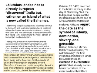 Columbus landed not at
already European
“discovered” India but,
rather, on an island of what
is now called the Bahamas.
The thriving Indigenous residents informed him that
to the north and south and east and west stretched
a huge landmass, two massive continents teeming
with cities and tens of millions of acres of farmlands
that would come to constitute the major portion of
humanity’s food production.
The rapacious crusade-hardened mercenaries
representing Christendom were skeptical, until
some voyages later they reached the continent at
Central America, which they named Cabo Gracias a
Díos (Thanks to God Cape). Two decades later a
Spanish army would possess the heart of that
landmass, destroying the most populated city in the
world at the time, Tenochtitlán, in the valley of
México.
October 12, 1492, is etched
in the brains of many as the
day of “discovery,” but the
Indigenous peoples of the
Western Hemisphere and of
Africa and descendants of
enslaved Africans regard
the date as the
symbol of infamy,
domination,
slavery, and
genocide.
Haitian historian Michel-
Rolph Trouillot writes, “To
call ‘discovery’ the first
invasions of inhabited lands
by Europeans is an
exercise in Eurocentric
power that already frames
future narratives of the
event so described Once
The concept of "discovering" America is complex
and contested because indigenous peoples had
been living in the Americas for thousands of
years before European explorers arrived.
Therefore, it's more accurate to say that America
was encountered or explored by various peoples
rather than "discovered" by any one individual.
 