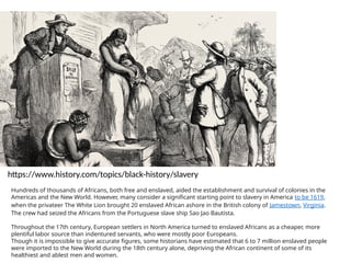 https://www.history.com/topics/black-history/slavery
Hundreds of thousands of Africans, both free and enslaved, aided the establishment and survival of colonies in the
Americas and the New World. However, many consider a significant starting point to slavery in America to be 1619,
when the privateer The White Lion brought 20 enslaved African ashore in the British colony of Jamestown, Virginia.
The crew had seized the Africans from the Portuguese slave ship Sao Jao Bautista.
Throughout the 17th century, European settlers in North America turned to enslaved Africans as a cheaper, more
plentiful labor source than indentured servants, who were mostly poor Europeans.
Though it is impossible to give accurate figures, some historians have estimated that 6 to 7 million enslaved people
were imported to the New World during the 18th century alone, depriving the African continent of some of its
healthiest and ablest men and women.
 