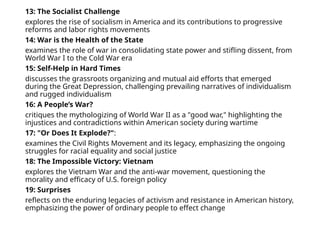 13: The Socialist Challenge
explores the rise of socialism in America and its contributions to progressive
reforms and labor rights movements
14: War is the Health of the State
examines the role of war in consolidating state power and stifling dissent, from
World War I to the Cold War era
15: Self-Help in Hard Times
discusses the grassroots organizing and mutual aid efforts that emerged
during the Great Depression, challenging prevailing narratives of individualism
and rugged individualism
16: A People’s War?
critiques the mythologizing of World War II as a "good war," highlighting the
injustices and contradictions within American society during wartime
17: "Or Does It Explode?":
examines the Civil Rights Movement and its legacy, emphasizing the ongoing
struggles for racial equality and social justice
18: The Impossible Victory: Vietnam
explores the Vietnam War and the anti-war movement, questioning the
morality and efficacy of U.S. foreign policy
19: Surprises
reflects on the enduring legacies of activism and resistance in American history,
emphasizing the power of ordinary people to effect change
 
