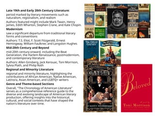 Late 19th and Early 20th Century Literature:
period marked by literary movements such as
naturalism, regionalism, and realism
Authors featured might include Mark Twain, Henry
James, Edith Wharton, Stephen Crane, and Kate Chopin.
Modernism
saw a significant departure from traditional literary
forms and conventions
Authors: T.S. Eliot, F. Scott Fitzgerald, Ernest
Hemingway, William Faulkner, and Langston Hughes
Mid-20th Century and Beyond
mid-20th century onward, including the Beat
Generation, the Harlem Renaissance, postmodernism,
and contemporary literature
Authors: Allen Ginsberg, Jack Kerouac, Toni Morrison,
Sylvia Plath, and Philip Roth
Regional and Minority Literature
regional and minority literature, highlighting the
contributions of African American, Native American,
Latino/a, Asian American, and LGBTQ+ writers
Genre and Theme-based Sections
Overall, "The Chronology of American Literature"
serves as a comprehensive reference guide to the
diverse and evolving landscape of American literary
production, offering insights into the historical,
cultural, and social contexts that have shaped the
nation's literature over time.
 