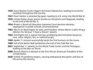 1929: Stock Market Crash triggers the Great Depression, leading to economic
hardship throughout the country.
1941: Pearl Harbor is attacked by Japan, leading to U.S. entry into World War II.
1945: United States drops atomic bombs on Hiroshima and Nagasaki, leading
to the end of World War II.
1954: Brown v. Board of Education Supreme Court decision declares
segregation in public schools unconstitutional.
1963: March on Washington for Jobs and Freedom, where Martin Luther King Jr.
delivers his famous "I Have a Dream" speech.
1964: Civil Rights Act is signed into law, prohibiting discrimination based on
race, color, religion, sex, or national origin.
1969: Apollo 11 mission successfully lands the first humans on the moon.
1989: Fall of the Berlin Wall symbolizes the end of the Cold War era.
2001: September 11 attacks on the World Trade Center and the Pentagon,
leading to the War on Terror.
2008: Barack Obama is elected as the first African American President of the
United States.
2020: COVID-19 pandemic begins, causing widespread disruption and loss of
life across the country.
 