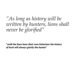 ”As long as history will be
written by hunters, lions shall
never be glorified”
"until the lions have their own historians the history
of hunt will always glorify the hunter”
 