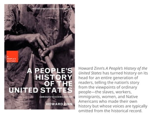 Howard Zinn’s A People’s History of the
United States has turned history on its
head for an entire generation of
readers, telling the nation’s story
from the viewpoints of ordinary
people—the slaves, workers,
immigrants, women, and Native
Americans who made their own
history but whose voices are typically
omitted from the historical record.
 