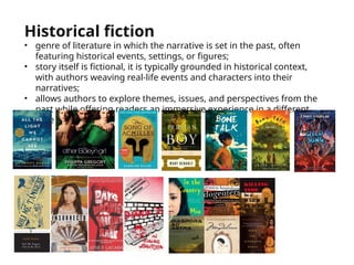Historical fiction
• genre of literature in which the narrative is set in the past, often
featuring historical events, settings, or figures;
• story itself is fictional, it is typically grounded in historical context,
with authors weaving real-life events and characters into their
narratives;
• allows authors to explore themes, issues, and perspectives from the
past while offering readers an immersive experience in a different
time period
 