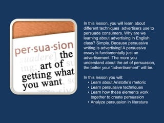 In this lesson, you will learn about
different techniques advertisers use to
persuade consumers. Why are we
learning about advertising in English
class? Simple. Because persuasive
writing is advertising! A persuasive
essay is fundamentally just an
advertisement. The more you
understand about the art of persuasion,
the better your “advertisement” will be.

In this lesson you will:
   • Learn about Aristotle’s rhetoric
   • Learn persuasive techniques
   • Learn how these elements work
     together to create persuasion
   • Analyze persuasion in literature
 
