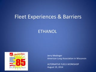 Fleet Experiences & Barriers 
ETHANOL 
Jerry Medinger 
American Lung Association in Wisconsin 
ALTERNATIVE FUELS WORKSHOP 
August 19, 2014 
 