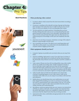 8
When producing video content
1.	 It is best to obtain verbal consent from the interviewee before recording a
video interview.
2.	 If someone is standing on the sidewalk carrying a big sign and shouting
their message to the world, they have no right to tell you not to record
them. It is up to you whether or not to accommodate their wishes.
3.	 The best questions are simple questions. Pretending that you know
literally nothing about the event you are covering and asking the most
general questions usually works to your advantage. Asking people why
they are at the event and what their signs mean can often uncover an
embarrassing lack of knowledge on their part and completely discredit
them.
4.	 Interviews are not always necessary. Sometimes coverage of the subject’s
behavior is good enough to tell the story.
5.	 Get a Yousendit.com account. This allows you to send large photo and
video files to other people via an online host to be downloaded by the
recipient without clogging up their email.
What equipment should you have?
1.	 Computer: laptops are portable and convenient when you are away from
home.
2.	 Internet availability: high speed is a must. If you don’t have it at home, it
is free at many coffee shops such as Starbucks and fast-food restaurants
like McDonalds. Many libraries now have computers and WiFi available as
well.
3.	 Video camera: iPhones now have HD recording ability; many other mobile
phones are capable of recording video. Smaller equipment is handy as
you can often get a better angle and access than can the mainstream
media with their bulky professional cameras. If you invest in a higher-end
consumer camcorder, make sure it has a good microphone with the ability
to use an external mic and a built-in light for evening and night recording.
4.	 Audio recorder: these are built into most phones now and provide
a backup if something happens to your video camera. Audio can be
extremely useful. Make sure you are using it in accordance with local laws
and ordinances.
5.	 Mobile phone: you should always have your mobile phone on you and
fully charged before heading to an event. It can keep you from getting
lost, and it is a good backup if your camera battery runs out. You can also
use your phone to report to other citizen journalists from the scene by
calling, tweeting, and Facebooking them.
6.	 Microphone: a good microphone built into your camera or an external mic
will help you capture solid audio, which is usually more important than
the actual video quality. It gives you credibility to conduct an interview
and ensures that the subject knows that they are being recorded.
7.	 Appropriate attire: dress comfortably and appropriately for the event that
you are covering.
Chapter 4:
Pro Tips
Best Practices:
 