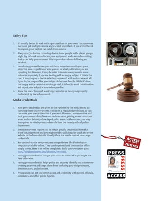 9
Safety Tips
1.	 It’s usually better to work with a partner than on your own. You can cover
more and get multiple camera angles. Most important, if you are bothered
by anyone, your partner can catch it on camera.
2.	 Always carry a backup recording device. Some people in the places you go
might try to break or confiscate your equipment, and a second recording
device can help you document this to provide evidence following an
incident.
3.	 Introducing yourself when you ask for an interview usually puts your
subject at ease, regardless of who you are or what publication you are
reporting for. However, it may be safer to remain anonymous in some
instances, especially if you are dealing with an angry subject. If this is the
case, it is up to you to decide whether to proceed with an interview at all.
If you do, be prepared for your subject to become hostile. While it’s true
that angry antics can make a video go viral, it is best to avoid this situation
and to put your subject at ease when possible.
4.	 Know the laws. You don’t want to get arrested or have your property
confiscated by law enforcement.
Media Credentials
1.	 Most press credentials are given to the reporter by the media entity au-
thorizing them to cover events. This is not a regulated profession, so you
can make your own credentials if you want. However, some counties and
local governments have laws and ordinances on gaining access to certain
areas, such as behind yellow-taped police areas. In these cases, you may
be required to obtain press credentials from the county or local police
department.
2.	 Sometimes events require you to obtain specific credentials from that
event’s management, and you might need to call ahead or check the event
website to find more details. Usually there is a media contact to arrange
credentials.
3.	 You can make your own press pass using software like Photoshop or
templates available online. They can be printed and laminated at office
supply stores. Here is an online template to build your own press pass:
http://binghamtonpmc.org/bhuston/presspass.
4.	 Having press credentials can get you access to events that you might not
have otherwise.
5.	 Having press credentials helps police and security identify you as someone
covering an event and keeps them from confusing you with protesters,
demonstrators, and onlookers.
6.	 Press passes can get you better access and credibility with elected officials,
candidates, and other public figures.
 