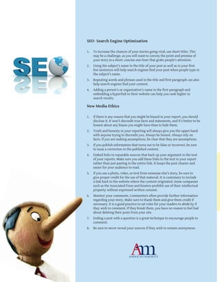 10
SEO- Search Engine Optimization
1.	 To increase the chances of your stories going viral, use short titles. This
may be a challenge, as you will want to convey the point and premise of
your story in a short, concise one-liner that grabs people’s attention.
2.	 Using the subject’s name in the title of your post as well as in your first
few sentences will help search engines find your post when people type in
the subject’s name.
3.	 Repeating words and phrases used in the title and first paragraph can also
help search engines find your content.
4.	 Adding a person’s or organization’s name in the first paragraph and
embedding a hyperlink to their website can help you rank higher in
search results.
New Media Ethics
1.	 If there is any reason that you might be biased in your report, you should
disclose it. It won’t discredit true facts and statements, and it’s better to be
honest about any biases you might have than to hide them.
2.	 Truth and honesty in your reporting will always give you the upper hand
with anyone trying to discredit you. Always be honest. Always rely on
facts. If you are making assumptions, be clear that they are assumptions.
3.	 If you publish information that turns out to be false or incorrect, be sure
to issue a correction in the published content.
4.	 Embed links to reputable sources that back up your argument in the text
of your reports. Make sure you add these links to the text in your report
rather than just pasting in the entire link. It keeps the post cleaner and
easier for your audience to read.
5.	 If you use a photo, video, or text from someone else’s story, be sure to
give proper credit for the use of that material. It is customary to include
a link back to the website where the content originated. Some companies
such as the Associated Press and Reuters prohibit use of their intellectual
property without expressed written consent.
6.	 Monitor your comments. Commenters often provide further information
regarding your story. Make sure to thank them and give them credit if
necessary. It is a good practice to set rules for your readers to abide by if
they wish to comment. If they break them, you have no reason to feel bad
about deleting their posts from your site.
7.	 Ending a post with a question is a great technique to encourage people to
comment.
8.	 Be sure to never reveal your sources if they wish to remain anonymous.
 