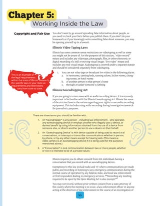 11
You don’t want to go around spreading false information about people, so
you need to check your facts before you publish them. If you don’t do your
homework or if you knowingly write something false about someone, you may
be opening yourself up to a lawsuit.
Illinois Video Taping Laws
Illinois has some common-sense restrictions on videotaping as well as some
you might not be aware of. For the purposes of this section, “video record”
means and includes any videotape, photograph, film, or other electronic or
digital recording of a still or moving visual image; “live video” means and
includes any real visual image. Audiotaping is covered under a separate statute
and should be considered separately from videotaping.
1.	 You can not video tape or broadcast live video in the following places:
a.	 in restrooms, tanning beds, tanning salons, locker rooms, chang-
ing rooms, or hotel rooms
b.	 of another person in that person’s home
c.	 through or under someone’s clothing
Illinois Eavesdropping Act
If you are going to cover news with an audio recording device, it is extremely
important to be familiar with the Illinois Eavesdropping Act. Illinois has some
of the strictest laws in the nation regarding your rights to use audio recording
equipment. This includes using audio recording during investigative research
for journalistic purposes.
Illinois requires you to obtain consent from ALL individuals having a
conversation that you record with an eavesdropping device.
Exemptions to this law include radio and TV where communications are made
public and recording or listening to any emergency communication during the
normal course of operation by any federal, state, and local law enforcement
or first responders dealing in emergency services. **Recording any meeting
required to be open by the Open Meeting Act is also exempt.**
You may not record, without prior written consent from a state attorney of
the county where the meeting is to occur, a law enforcement officer or anyone
acting at the direction of law enforcement in the course of an investigation of
Chapter 5:
Working Inside the Law
Copyright and Fair Use
There are three terms you should be familiar with.
1.	 An “Eavesdropper” is any person—including law enforcement—who operates
any eavesdropping device or employs another who illegally uses a device, or
derives benefit by using information obtained from the use of a device from
someone else, or directs another person to use a device on their behalf.
2.	 An “Eavesdropping Device” is ANY device capable of being used to record oral
conversations, or intercept or transcribe communications whether in person,
by phone, or by any other means except for hearing aids. (This means a
video camera is an eavesdropping device if it is being used for the purposes
mentioned above.)
3.	 A “Conversation” is oral communication between two or more people, whether
or not it is intended to be of a private nature.
This is an example of
the legal requirements
within the state of Illinois. Research
the specific laws in your state as
requirements and restrictions
vary from state to state.
 