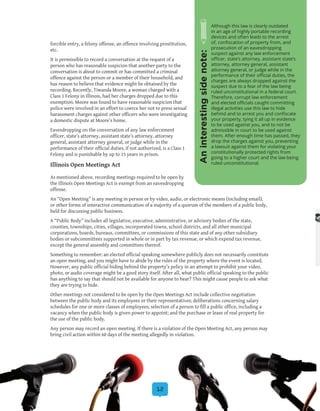 12
forcible entry, a felony offense, an offence involving prostitution,
etc.
It is permissible to record a conversation at the request of a
person who has reasonable suspicion that another party to the
conversation is about to commit or has committed a criminal
offence against the person or a member of their household, and
has reason to believe that evidence might be obtained by the
recording. Recently, Tiwanda Moore, a woman charged with a
Class 1 Felony in Illinois, had her charges dropped due to this
exemption. Moore was found to have reasonable suspicion that
police were involved in an effort to coerce her not to press sexual
harassment charges against other officers who were investigating
a domestic dispute at Moore’s home.
Eavesdropping on the conversation of any law enforcement
officer, state’s attorney, assistant state’s attorney, attorney
general, assistant attorney general, or judge while in the
performance of their official duties, if not authorized, is a Class 1
Felony and is punishable by up to 15 years in prison.
Illinois Open Meetings Act
As mentioned above, recording meetings required to be open by
the Illinois Open Meetings Act is exempt from an eavesdropping
offense.
An “Open Meeting” is any meeting in person or by video, audio, or electronic means (including email),
or other forms of interactive communication of a majority of a quorum of the members of a public body,
held for discussing public business.
A “Public Body” includes all legislative, executive, administrative, or advisory bodies of the state,
counties, townships, cities, villages, incorporated towns, school districts, and all other municipal
corporations, boards, bureaus, committees, or commissions of this state and of any other subsidiary
bodies or subcommittees supported in whole or in part by tax revenue, or which expend tax revenue,
except the general assembly and committees thereof.
Something to remember: an elected official speaking somewhere publicly does not necessarily constitute
an open meeting, and you might have to abide by the rules of the property where the event is located.
However, any public official hiding behind the property’s policy in an attempt to prohibit your video,
photo, or audio coverage might be a good story itself. After all, what public official speaking to the public
has anything to say that should not be available for anyone to hear? This might cause people to ask what
they are trying to hide.
Other meetings not considered to be open by the Open Meetings Act include collective negotiation
between the public body and its employees or their representatives; deliberations concerning salary
schedules for one or more classes of employees; selection of a person to fill a public office, including a
vacancy when the public body is given power to appoint; and the purchase or lease of real property for
the use of the public body.
Any person may record an open meeting. If there is a violation of the Open Meeting Act, any person may
bring civil action within 60 days of the meeting allegedly in violation.
Although this law is clearly outdated
in an age of highly portable recording
devices and often leads to the arrest
of, confiscation of property from, and
prosecution of an eavesdropping
suspect against any law enforcement
officer, state’s attorney, assistant state’s
attorney, attorney general, assistant
attorney general, or judge while in the
performance of their official duties, the
charges are always dropped against the
suspect due to a fear of the law being
ruled unconstitutional in a federal court.
Therefore, corrupt law enforcement
and elected officials caught committing
illegal activities use this law to hide
behind and to arrest you and confiscate
your property, tying it all up in evidence
to be used against you, and to not be
admissible in court to be used against
them. After enough time has passed, they
drop the charges against you, preventing
a lawsuit against them for violating your
constitutionally protected rights from
going to a higher court and the law being
ruled unconstitutional.
Aninterestingsidenote:
 