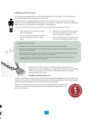 13
Publishing of Private Facts
It is important to remember that you can be sued for publishing “private facts,” so you should have a
clear understanding of what might get you into trouble.
Private facts refer to information about someone’s personal life previously unrevealed to the public.
However, if you are publishing information about someone that is “newsworthy” (a matter of legitimate
public concern) or has already been made public, you are protected.
In order for a private facts claim against you to have merit, the basic elements must be met:
Private facts can relate to a person’s medical conditions, personal history,
financial status, sexual orientation, etc. A photo of an individual can be considered
a public or private fact, but if it is taken in the public domain, it is probably
considered public information.
Freedom of Information Act
In order to monitor government activity and make free and informed judgments, you are entitled by the
Freedom of Information Act (FOIA) to full and complete information regarding the affairs of government
and the official acts and public policies of public officials and employees.
Therefore, it is the public policy of the state of Illinois that all people are entitled access
to public records that promote transparency and accountability of public bodies at all
levels of government.
1.	 Public Disclosure: The disclosure of facts
must be made public.
2.	 Private Facts: the facts disclosed must be
private information of which no one is
aware.
3.	 Offensive to a Reasonable Person: private
facts must be offensive to a reasonable
person of ordinary sensibilities.
4.	 Not Newsworthy: the facts disclosed were
not a matter of legitimate public concern.
Examples of Newsworthiness
1.	 The plaintiff has to show the private facts made public were not newsworthy.
2.	 If the facts you made public were of legitimate public concern, you most likely cannot be held
liable for disclosing them.
3.	 Courts generally view recent events and the private lives of prominent figures such as famous
actors, professional athletes, and politicians as newsworthy.
4.	 Passage of time can influence whether a private fact is newsworthy, so make sure you are
publishing facts that are current and relevant.
 