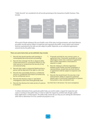 14
“Public Records” are considered to be all records pertaining to the transaction of public business. They
include:
All records of funds relating to the use of public units of the state, local governments, and school districts
are public records and are subject to inspection and copying by the public. Arrest reports and criminal
histories maintained by the state are also subject to public inspection, as are settlement agreements
entered into by the public body.
To obtain information from a particular public body, you need to make a request for inspection and
copies in writing to that public body. It is best to make the request by certified mail, though a public
body might honor a verbal request. The public body cannot ask you why you are seeking the information
other than to determine if it is for commercial purposes or not.
Reports
Memoranda Microfilm
CardsBooks
Forms TapesPapers
Writings RecordingsMaps
Letters Electronic data
records and
communications
Photographs
1.	 Records that would interfere with pending or
contemplated law enforcement proceedings
2.	 Records that endanger the life or physical safety
of law enforcement or correctional officers or any
other person or compromise the security of any
correctional facility
3.	 Records that create a substantial likelihood that a
person will be deprived of the right to a fair trial
4.	 Records that unavoidably disclose a confidential
source or confidential information furnished only
by the confidential source
5.	 Records that disclose unique or specialized
investigations other than those generally used
6.	 Records that disclose the trade secrets of a person
or business
7.	 Proposals and bids for any contract, grant, or
agreement that, if disclosed, would give an unfair
advantage to enter into a contract or agreement
with a public body before a final award or
selection is made
8.	 Records relating to collective negotiation
between public bodies and their employees or
representatives, except that any final contract
or agreement shall be subject to inspection and
copying
9.	 Records that would breach the security or law
enforcement’s ability to respond to potential
attacks upon a community’s population or systems
that present a clear and present case
See FOIA 5ILCS 140 Section 7 for more exemptions
There are some items that can be withheld, they include:
 