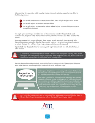 15
After receiving the request, the public body has five days to comply with the request but may delay for
the following reasons:
1.	 The records are stored in a location other than the public body in charge of those records
2.	 The records require an extensive search to obtain
3.	 The records require an examination prior to release in order to protect information that is
exempt from disclosure
You might agree in writing to extend the time for the compliance period. If the public body needs
additional time, they must notify the requester in writing within five business days of the receipt of the
request.
Recurrent requesters are treated differently. If you request records repeatedly from the public body,
they might notify you within five days that they consider you to be a recurrent requester and treat you
as such; in this case, they will have 21 days to provide you with the records requested.
A public body may charge a fee to cover necessary costs to provide materials on a disk, diskette, tape, or
other medium.
If a court determines that a public body intentionally failed to comply with the FOIA request or otherwise
acted in bad faith, the minimum penalty is $2500 and can not be more than $5000.
Reporter’s
Privilege
Another good thing to know when dealing with sources of information
is that no court can compel a person to disclose information obtained
by a reporter other than in a slander and libel case.
What makes a reporter? In Illinois a reporter is a person who regularly
engages in collecting, writing, or editing news for publication through
a news medium on a full-time or part-time basis. A news medium is any
newspaper or other periodical issued at regular intervals whether in
print or electronic format. This is important because many of us will
most likely rely on an electronic format to spread our news.
It is important to remember that if any person is denied access to inspect or copy any public record
by a public body, they may file suit for injunctive or declaratory relief. Suits may be filed in the circuit
court for the county where the public body has its principal office.
As a reminder, this section was an example of the legal requirements within the state of
Illinois. Don’t forget to educate yourself on the specific laws in your state!
 
