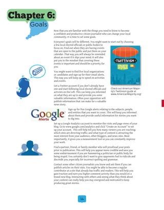 16
Now that you are familiar with the things you need to know to become
a confident and productive citizen journalist who can change your local
community, it is time to set some goals.
Everyone’s goals will be different. You might want to start out by choosing
a few local elected officials or public bodies to
focus on. Find out when they are having events
that are open to the public and put them on your
calendar. That way you will always be reminded
about an event if it slips your mind. It will also
put you in the mindset that covering these
events is important and should be a priority for
you.
You might want to find five local organizations
or candidates and sign up for their email alerts.
This way you will keep up to speed on activities
and events.
Get a Twitter account if you don’t already have
one and start following local elected officials and
activists on the Left. This can keep you informed
on what they are up to and provide you some
valuable information. Often your opposition will
publish information that can make for a valuable
news story.
Sign up for five Google alerts relating to the subjects, people,
and entities that you want to cover. This will keep you informed
about them and provide useful information for stories you want
to dig into.
Set up a Google Analytics account to monitor the visits and page views of your
blog. Go to www.google.com/analytics and click “Create an Account” to set
up your account. This will help tell you how many viewers you are reaching;
which sites are directing traffic; and what type of content is attracting the
most interest from your audience, other bloggers, and news sites. Most
importantly, it gives you a measurement tool so you can constantly improve
your work.
Find a partner, friend, or family member who will proofread your posts
prior to publication. This will help you appear more credible and save you
some embarrassment if you are hammering a politician or public body for
being stupid. You certainly don’t want to give opponents fuel to ridicule and
discredit you, especially for incorrect spelling and grammar.
Contact some other citizen journalists you know and ask them if you can
publish articles on their sites. You might be able to become a regular
contributor at a site that already has traffic and readers. This will help you
gain traction and earn you higher comment activity than you would on a
brand new blog. Interacting with others and seeing what they think about
your content can really help you stay energized and motivated to keep
producing great stories.
Chapter 6:
Goals
Check out American Major-
ity’s Twittivism guide at
www.AmericanMajority.org!
 