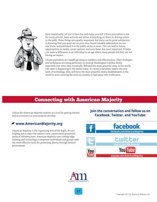 17
Most importantly, set out to have fun and enjoy yourself. Citizen journalism is not
for every activist. Some activists are better at knocking on doors or driving voters
to the polls. These things are equally important, but there can be great satisfaction
in knowing that you went out on your own, found valuable information no one
else knew, and published it in the public arena as news. This can lead to future
opportunities in media, career options, and even fame. But most important, it helps
you make a difference as an individual in an age where many people feel they are not
having an impact.
Citizen journalists are rapidly growing in numbers and effectiveness. Their strategies
and techniques are being perfected. As General Washington’s militia slowly
improved over time, they eventually defeated the most powerful army in the world.
The same is happening in the media today. As citizen journalists master the new
tools of technology, they will force the most powerful media establishment in the
world to start covering the news accurately or fade away into irrelevance.
Utilize the American Majority website as a tool for getting started
and as a resource as your projects develop:
American Majority is the organizing arm of the Right. We are
helping put in place the nation’s new, conservative grassroots
political infrastructure. American Majority uses cutting-edge
training and technology to empower individuals and groups with
the most effective tools for promoting liberty through limited
government.
www.AmericanMajority.org
twitter
Join the conversation and follow us on
Facebook, Twitter, and YouTube:
Connecting with American Majority
facebook.com/AmericanMajority
twitter.com/AM_National
youtube.com/AmericanMajority
Copyright 2013 by American Majority, Inc.
 