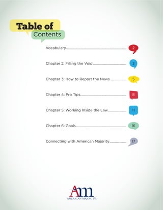 Table of
Contents
Vocabulary.....................................................................	 2
Chapter 2: Filling the Void.......................................	 3
Chapter 3: How to Report the News...................	 5
Chapter 4: Pro Tips.....................................................	 8
Chapter 5: Working Inside the Law......................	 11
Chapter 6: Goals..........................................................	 16
Connecting with American Majority....................	 17
 