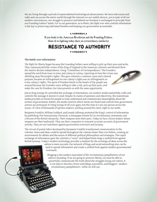 1
We are living through a period of unprecedented technological advancement. We have televisions and
radio and can access the entire world through the Internet on our mobile devices, yet in spite of all our
modern conveniences, our struggle to preserve and defend our freedom is unchanged in principle from
our Founding Fathers’ battle. For in our generation, as in theirs, the fight over who controls information
is the key to preserving individual freedom and keeping our government accountable.
The Battle over Information
The fight for liberty began because the Founding Fathers were willing to pick up their pens and write.
They communicated the crimes of the King of England to the American colonists and showed them
the need to declare independence. Using “Committees of Correspondence,” the Founders
spread the word from town to town and colony to colony, reporting on how the Crown was
whittling away the people’s rights. This gave colonists a common cause and a shared
purpose, because an infringement on one colony’s rights was an infringement on
every colony’s rights. The spirit of freedom latent in the hearts of the people was
aroused because the Founders were willing to take a risk, pick up their pens, and
make the case for freedom. Our time presents us with the same opportunity.
Just as King George III controlled the exchange of information, our modern media masterfully crafts and
controls the message it desires to send. Despite its claims of openness and objectivity, the mainstream
media provides no forum for people to truly understand and communicate meaningfully about the
actions of government. Rather, the media restricts which stories are heard and controls how government
actions are portrayed. It’s King George III all over again, but this time it’s not one person across the
ocean—it’s tens of thousands of opinion-makers, working around the clock, right in our midst.
Benjamin Franklin, William Goddard, and Joseph Galloway protested the King’s control of information
by publishing The Pennsylvania Chronicle, a newspaper known for its revolutionary sentiments and
criticism of the British monarchy. Their weapons were their pens. Today we have citizen leaders whose
weapons are their keyboards. They use their computers to transmit accurate accounts of government
activity. They are our watchmen against government overreach and tyranny.
The circuit of postal riders developed by Benjamin Franklin transformed communication in the
colonies. News and ideas could be spread throughout the colonies faster than ever before, creating an
environment for debate and discussion of different political philosophies and strategies. This rapid
exchange of information gave the colonists a “voice” and helped them forge a unified front against
British tyranny. Today’s modern technology provides a medium for the exchange of ideas across the
nation in mere seconds. Our network of blogs and social networking sites can be
used to spread information and create a unified front against modern governmental
overreach.
Blogging is the modern equivalent of the revolutionary pamphleteers of our
nation’s founding. If we are going to preserve liberty, we must be able to
powerfully communicate the truth about the struggles facing our nation. It
is our duty to become citizen watchdogs, journalists, and bloggers—modern
revolutionary pamphleteers—while we still can.
If you look to the American Revolution and the Founding Fathers,
those of us fighting today share an extraordinary similarity:
resistance to authority
 