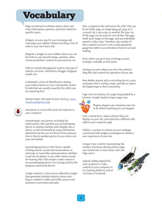 2
Blog: an interactive website used to share and
relay information, opinions, and news related to
specific topics.
Widgets: an easy way for you to arrange and
rearrange your sidebar without touching a line of
code in your site’s back end.
Blogroll: a widget on your sidebar where you can
list links to your favorite blogs, websites, other
citizen journalists’ content in your network, etc.
CMS or Content Management System: the type of
website you have—WordPress, Blogger, blogspot,
tumblr, etc.
Credentials: a form of identification stating
your authorization to cover newsworthy events.
(Credentials are usually issued by the entity you
are reporting for.)
Domain Name: the name of your site (e.g., www.
AmericanMajority.org).
Download: to receive files from the Internet to
your computer.
Eavesdropper: any person, including law
enforcement, who operates any eavesdropping
device or employs another who illegally uses a
device, or derives benefit by using information
obtained from the use of a device from someone
else or directs another person to use a device on
your own behalf.
Eavesdropping Device: ANY device capable
of being used to record oral conversations or
intercept or transcribe communications whether
in person, by phone, or any other means except
for hearing aids. (This means a video camera is
an eavesdropping device if it is being used for the
purposes mentioned above).
Google Analytics: a free service offered by Google
that generates detailed statistics about your
blog or website’s traffic and traffic sources and
measures conversions and sales.
Hits: a request to the web server for a file. This can
be an HTML page, an image (jpeg, gif, png, etc.),
a sound clip, a cgi script, or another file type. An
HTML page can account for several hits: the page
itself, each image on the page, and any embedded
sound or video clips. Therefore, the number of
hits a website receives is not a valid popularity
gauge but rather is an indication of server use and
loading.
Host: where you go to buy a hosting account.
Example: GoDaddy or Host Gator.
Hosting Account: where you store the website/
blog files that control the operation of your site.
New Media: anyone with a recording device, a pen,
and paper who is willing, ready, and able to report
the happenings in their community.
Page view: an instance of a page being loaded by a
browser. Google Analytics logs a page view.
Plugins: plugins can customize your site
to do almost anything you can imagine.
Post: content (text, videos, photos) that you
display on your site. Each post has a different URL
address and a separate page.
Sidebar: a section or column on your webpage
customized with widgets and plugins to enhance
user experience of your site.
Unique View: a metric representing the
number of sessions during which a page
was viewed one or more times. (See also
Page view.)
Upload: adding digital files
such as photos or video
content to your computer or
to a hosting platform such as
YouTube or Facebook.
Vocabulary
 