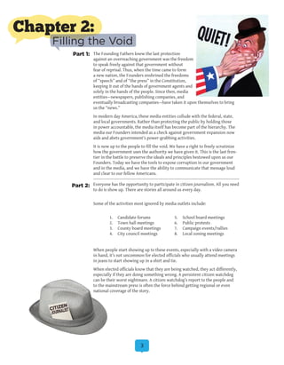 3
The Founding Fathers knew the last protection
against an overreaching government was the freedom
to speak freely against that government without
fear of reprisal. Thus, when the time came to form
a new nation, the Founders enshrined the freedoms
of “speech” and of “the press” in the Constitution,
keeping it out of the hands of government agents and
solely in the hands of the people. Since then, media
entities—newspapers, publishing companies, and
eventually broadcasting companies—have taken it upon themselves to bring
us the “news.”
In modern day America, these media entities collude with the federal, state,
and local governments. Rather than protecting the public by holding those
in power accountable, the media itself has become part of the hierarchy. The
media our Founders intended as a check against government expansion now
aids and abets government’s power-grabbing activities.
It is now up to the people to fill the void. We have a right to freely scrutinize
how the government uses the authority we have given it. This is the last fron-
tier in the battle to preserve the ideals and principles bestowed upon us our
Founders. Today we have the tools to expose corruption in our government
and in the media, and we have the ability to communicate that message loud
and clear to our fellow Americans.
Everyone has the opportunity to participate in citizen journalism. All you need
to do is show up. There are stories all around us every day.
Some of the activities most ignored by media outlets include:
	
	 1.	 Candidate forums	 5.	 School board meetings
	 2.	 Town hall meetings	 6.	 Public protests
	 3.	 County board meetings	 7.	 Campaign events/rallies
	 4.	 City council meetings	 8.	 Local zoning meetings
When people start showing up to these events, especially with a video camera
in hand, it’s not uncommon for elected officials who usually attend meetings
in jeans to start showing up in a shirt and tie.
When elected officials know that they are being watched, they act differently,
especially if they are doing something wrong. A persistent citizen watchdog
can be their worst nightmare. A citizen watchdog’s report to the people and
to the mainstream press is often the force behind getting regional or even
national coverage of the story.
Part 1:
Part 2:
Chapter 2:
Filling the Void
 