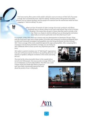 4
Viral news stories often center on the media’s refusal to cover an event or on their lack of accurate
coverage. We’ve all heard the term “selective editing” hurled at some of the greatest new media
pioneers such as Andrew Breitbart. But few people ever mention how the mainstream media has been
engaging in “selective editing” for years.
When you have 30 minutes of video coverage of an event, producers and editors
frequently have to shrink it down to two-and-a-half-minute clips or less to fit their
broadcast. This means they also get to choose what they want to include in the
clip. There is no shame in selective editing if you are showing the truth about
what really occurred at a particular event. But what if you’re not?
For example, in May 2010, there was a massive anti-war demonstration in downtown Chicago. Along
with the usual peace signs were a large number of Socialist and Communist revolution propaganda signs.
Socialist and Communist newspapers and pamphlets were also being distributed. But that evening’s
ABC 7 News coverage of the event completely ignored the signs and pamphlets. After comparing ABC’s
coverage to a local citizen journalist’s coverage, you can clearly see
ABC’s deliberate effort to leave out this very important part of the
story.
ABC makes it a point to mention over 70 “faith-based” organizations
took part in the peace march, but fails to say anything about the vast
majority of speakers calling for revolution in the streets and taxing
the rich.
The story by the citizen journalist shown in the example above
served a two-fold purpose. One was accurate coverage of the event
as a revolutionary cry from radical leftists. The other was a solid
critique of the local media that failed to report on
and, more likely, intentionally ignored the truth
about the protest of over 1,500 people.
 
