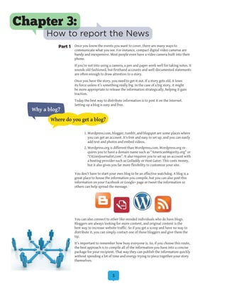 5
Once you know the events you want to cover, there are many ways to
communicate what you see. For instance, compact digital video cameras are
handy and inexpensive. Most people even have a video camera built into their
phone.
If you’re not into using a camera, a pen and paper work well for taking notes. It
sounds old-fashioned, but firsthand accounts and well-documented statements
are often enough to draw attention to a story.
Once you have the story, you need to get it out. If a story gets old, it loses
its force unless it’s something really big. In the case of a big story, it might
be more appropriate to release the information strategically, helping it gain
traction.
Today the best way to distribute information is to post it on the Internet.
Setting up a blog is easy and free.
	
1.	Wordpress.com, blogger, tumblr, and blogspot are some places where
you can get an account. It’s free and easy to set up, and you can easily
add text and photos and embed videos.
2.	Wordpress.org is different than Wordpress.com. Wordpress.org re-
quires you to have a domain name such as “AmericanMajority.org” or
“CitizenJournalist.com”. It also requires you to set up an account with
a hosting provider such as GoDaddy or Host Gator. This costs money,
but it also gives you far more flexibility to customize your site.
You don’t have to start your own blog to be an effective watchdog. A blog is a
great place to house the information you compile, but you can also post this
information on your Facebook or Google+ page or tweet the information so
others can help spread the message.
You can also connect to other like-minded individuals who do have blogs.
Bloggers are always looking for more content, and original content is the
best way to increase website traffic. So if you get a scoop and have no way to
distribute it, you can simply contact one of those bloggers and give them the
tip.
It’s important to remember how busy everyone is. So, if you choose this route,
the best approach is to compile all of the information you have into a concise
package for your recipient. That way they can publish the information quickly
without spending a lot of time and energy trying to piece together your story
themselves.
Chapter 3:
How to report the News
Why a blog?
Where do you get a blog?
Part 1
 