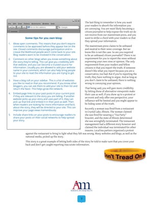 7
The last thing to remember is how you want
your readers to absorb the information you
are conveying. You are most likely becoming a
citizen journalist to help expose the truth we do
not receive from our mainstream press, and you
want to strike a chord with your readers so that
they spread your information.
The mainstream press claims to be unbiased
and neutral in their news coverage. But we
know this is not the case. So are you required
to be an unbiased citizen journalist? There is no
requirement for you to report the news without
expressing your own view or opinion. The only
requirement from your readers and fellow
citizens is that you report the truth. If someone
doesn’t like what you report because you are a
conservative, too bad. But if you’re reporting the
truth, they have nothing to argue. And as long as
you don’t claim to be unbiased, there is nothing
wrong in conveying your opinion.
That being said, you will gain more credibility
by letting those of alternative viewpoints make
their case as well. If you show up to a protest or
an event and only offer one perspective, your
influence will be limited and you might appear to
be hiding some of the truth.
Recently a woman was fired from a restaurant
in Crystal Lake, Illinois. The woman claimed
she was fired for wearing a “Tea Party”
bracelet, and the state of Illinois determined
she was wrongfully terminated. The restaurant
management had a different story however and
claimed the individual was terminated for other
reasons. Local tea partiers organized a protest
against the restaurant to bring to light what they felt was wrong. Many websites and blogs, as well as the
national media, picked up the story.
This story is a great example of letting both sides of the story be told to make sure that you cover your
back and don’t get caught reporting inaccurate information.
Some tips for you own blog:
1.	 Allow open comments. This means that you don’t require
comments to be approved before they appear live on the
site. Closed comments discourage participation and in-
crease the likelihood people won’t come back to your site.
Blog readers want to be involved in the conversation.
2.	 Comment on other blogs when you know something about
the story they’re telling. This can give you credibility with
that website, and you can become a trusted source for
information. Usually you are allowed to add your website
name in your comment, which can also help bring people
to your site to read the information you are trying to get
out.
3.	 Have a blog roll on your sidebar. This is a list of websites
you like to read or that you recommend. If you know other
bloggers, you can ask them to add your site to their list and
return the favor. This helps grow the network.
4.	 Embed page links to your past posts in your current post
if they are relevant to the story you are telling. If another
website picks up your story and uses part of it, they can
pick up that link and embed it in their post as well. Then
when readers are looking for more information and facts
about the story, they will be directed to your site. This can
improve your page views tremendously.
5.	 Include share links on your posts to encourage readers to
share your posts on their social networks to help spread
your story.
 