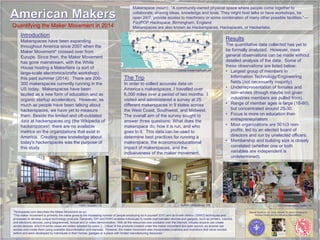 Makerspace (noun): “A community-owned physical space where people come together to
collaborate, sharing ideas, knowledge and tools. They might host talks or have workshops, be
open 24/7, provide access to machinery or some combination of many other possible facilities.” —
FizzPOP Hackspace, Birmingham, England
Makerspaces are also known as Hackerspaces, Hackspaces, or Hackerlabs.Quantifying the Maker Movement in 2014
Introduction
Makerspaces have been expanding
throughout America since 2007 when the
Maker Movement* crossed over from
Europe. Since then, the Maker Movement
has gone mainstream, with the White
House hosting a Makerfaire (a sort of
large-scale electronics/crafts workshop)
this past summer (2014). There are 200-
300 makerspaces currently running in the
US today. Makerspaces have been
lauded as a new form of education and as
organic startup accelerators. However, as
much as people have been talking about
hackerspaces, we have yet to measure
them. Beside the limited and oft-outdated
data at hackerspaces.org (the Wikipedia of
hackerspaces), there are no available
metrics on the organizations that exist in
America. Creating new knowledge about
today's hackerspaces was the purpose of
this study.
*Techopedia.com describes the Maker Movement as so:
“The maker movement is primarily the name given to the increasing number of people employing do-it-yourself (DIY) and do-it-with-others ( DIWO) techniques and
processes to develop unique technology products. Generally, DIY and DIWO enables individuals to create sophisticated devices and gadgets, such as printers, robotics
and electronic devices, using diagrammed, textual and or video demonstration. With all the resources now available over the Internet, virtually anyone can create
simple devices, which in some cases are widely adopted by users. […] Most of the products created under the maker movement are open source, as anyone can
access and create them using available documentation and manuals. However, the maker movement also incorporates creations and inventions that never existed
before and were developed by individuals in their homes, garages or a place with limited manufacturing resources.”
The Trip
In order to collect accurate data on
America’s makerspaces, I travelled over
6,000 miles over a period of two months. I
visited and administered a survey at 25
different makerspaces in 9 states across
the West Coast, Southwest, and Midwest.
The overall aim of the survey sought to
answer three questions: What does the
makerspace do, how it is run, and who
goes to it. This data can be used to
determine best practices for running a
makerspace, the economic/educational
impact of makerspaces, and the
inclusiveness of the maker movement.
Results
The quantitative data collected has yet to
be formally analyzed. However, more
general observations can be made without
detailed analysis of the data. Some of
these observations are listed below:
• Largest group of members in
Information Technology/Engineering
fields (not necessarily majority).
• Underrepresentation of females and
non-whites (though maybe not given
industries members are pulled from).
• Range of member ages is large (18-80),
but concentrated around 25-30.
• Focus is more on education than
entrepreneurialism.
• Most organizations are 501c3 non-
profits, led by an elected board of
directors and run by unelected officers.
• Membership and building size is closely
correlated (whether one or both
variables are independent is
undetermined).
Special thanks to: Dr. Cindy Harnett, Dr. Karen Christopher,
Andrew Grubb, and the following organizations:
ATX Hackerspace, Austin, TXTXRX, Houston, TX
Courtesy of www.roadtrippers.com
Quelab, Albuquerque, NM
 