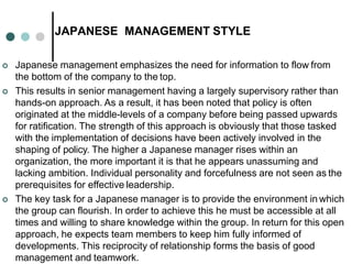 JAPANESE MANAGEMENT STYLE
 Japanese management emphasizes the need for information to flow from
the bottom of the company to the top.
 This results in senior management having a largely supervisory rather than
hands-on approach. As a result, it has been noted that policy is often
originated at the middle-levels of a company before being passed upwards
for ratification. The strength of this approach is obviously that those tasked
with the implementation of decisions have been actively involved in the
shaping of policy. The higher a Japanese manager rises within an
organization, the more important it is that he appears unassuming and
lacking ambition. Individual personality and forcefulness are not seen as the
prerequisites for effective leadership.
 The key task for a Japanese manager is to provide the environment in which
the group can flourish. In order to achieve this he must be accessible at all
times and willing to share knowledge within the group. In return for this open
approach, he expects team members to keep him fully informed of
developments. This reciprocity of relationship forms the basis of good
management and teamwork.
 
